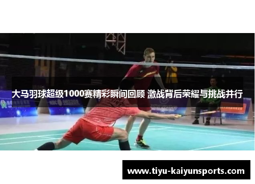 大马羽球超级1000赛精彩瞬间回顾 激战背后荣耀与挑战并行